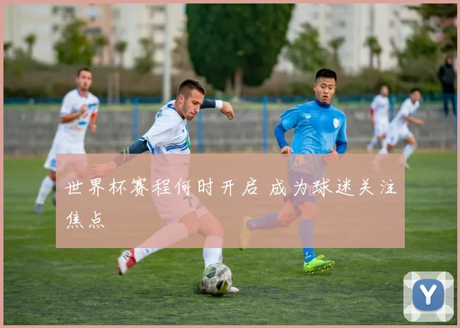 世界杯赛程何时开启 成为球迷关注焦点