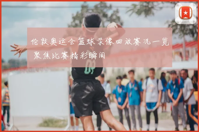 伦敦奥运会篮球录像回放赛况一览 聚焦比赛精彩瞬间