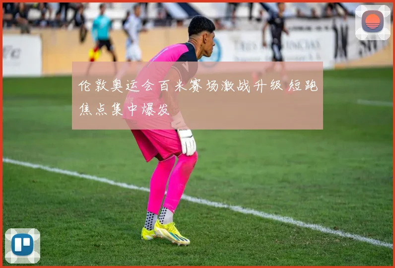 伦敦奥运会百米赛场激战升级 短跑焦点集中爆发