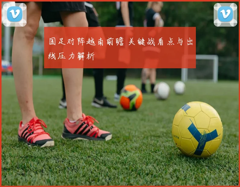 国足对阵越南前瞻 关键战看点与出线压力解析