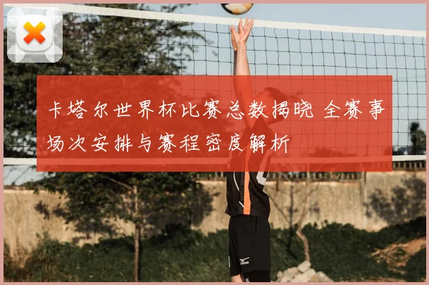 卡塔尔世界杯比赛总数揭晓 全赛事场次安排与赛程密度解析