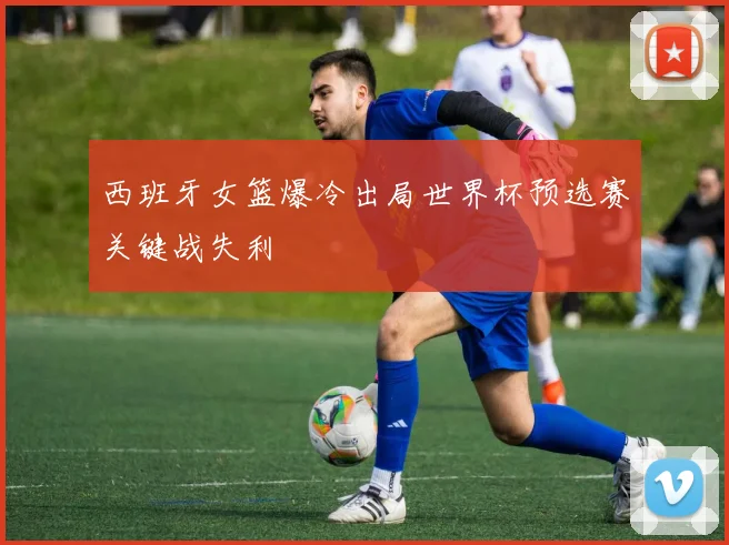 西班牙女篮爆冷出局世界杯预选赛关键战失利