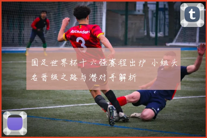 国足世界杯十六强赛程出炉 小组头名晋级之路与潜对手解析