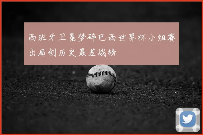 西班牙卫冕梦碎巴西世界杯小组赛出局创历史最差战绩
