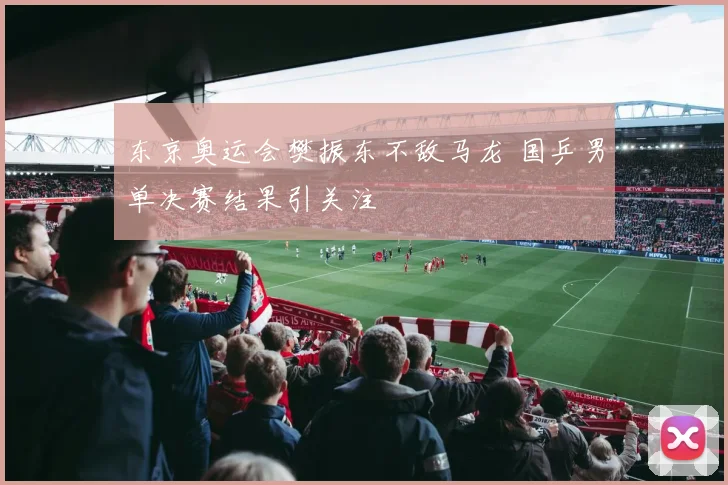 东京奥运会樊振东不敌马龙 国乒男单决赛结果引关注