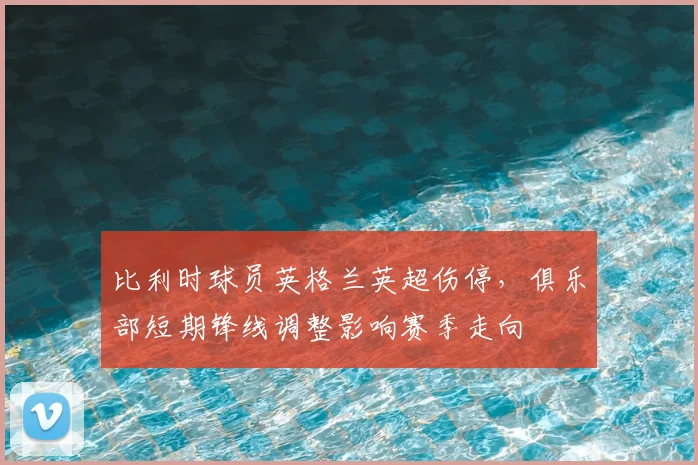 比利时球员英格兰英超伤停,俱乐部短期锋线调整影响赛季走向