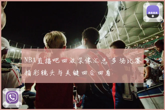 NBA直播吧回放录像汇总 多场比赛精彩镜头与关键回合回看