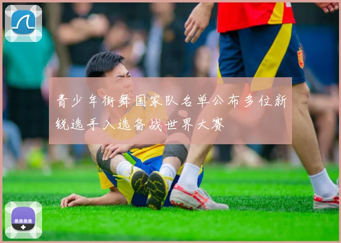 青少年街舞国家队名单公布多位新锐选手入选备战世界大赛