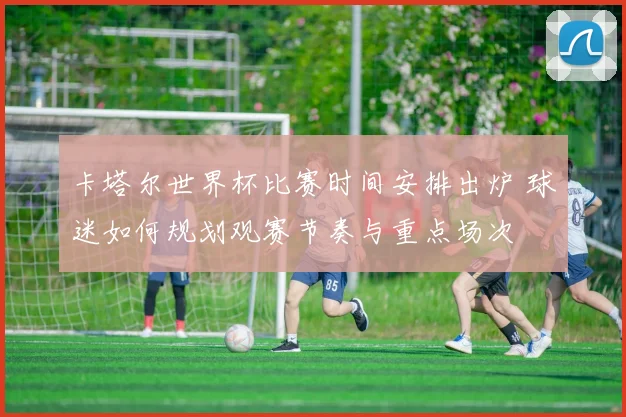 卡塔尔世界杯比赛时间安排出炉 球迷如何规划观赛节奏与重点场次