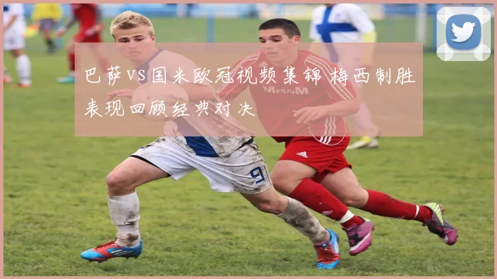 巴萨vs国米欧冠视频集锦 梅西制胜表现回顾经典对决