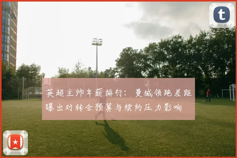 英超主帅年薪排行：曼城领跑差距曝出对转会预算与续约压力影响