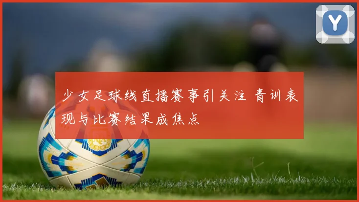 少女足球线直播赛事引关注 青训表现与比赛结果成焦点