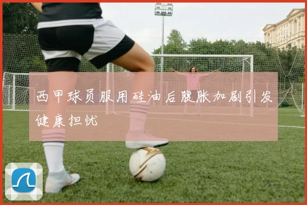 西甲球员服用硅油后腹胀加剧引发健康担忧