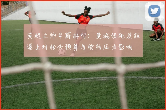 英超主帅年薪排行：曼城领跑差距曝出对转会预算与续约压力影响