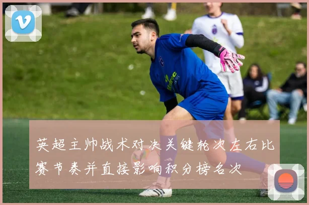 英超主帅战术对决关键轮次左右比赛节奏并直接影响积分榜名次